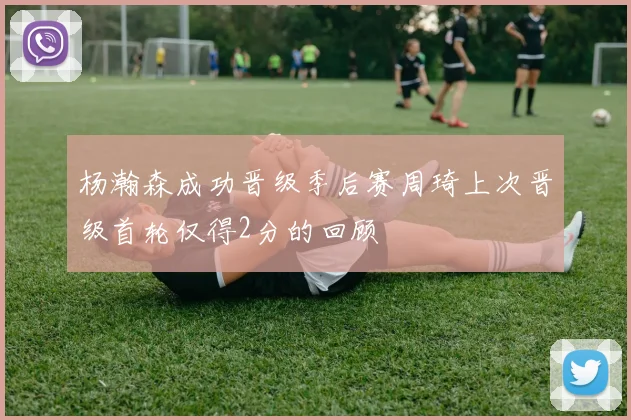 杨瀚森成功晋级季后赛周琦上次晋级首轮仅得2分的回顾