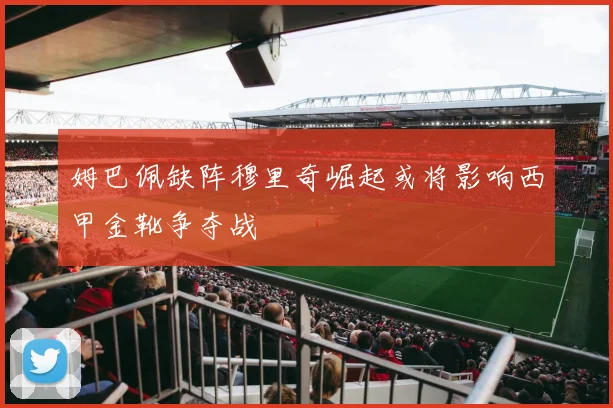 姆巴佩缺阵穆里奇崛起或将影响西甲金靴争夺战