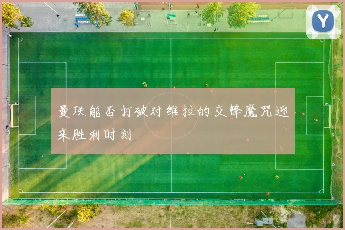 曼联能否打破对维拉的交锋魔咒迎来胜利时刻