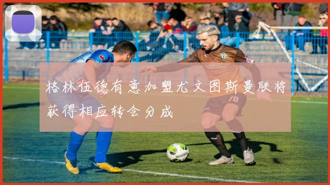 格林伍德有意加盟尤文图斯曼联将获得相应转会分成