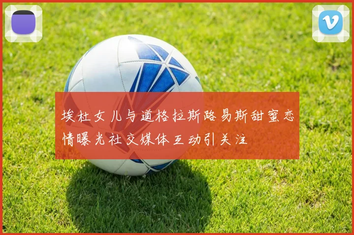 埃杜女儿与道格拉斯路易斯甜蜜恋情曝光社交媒体互动引关注