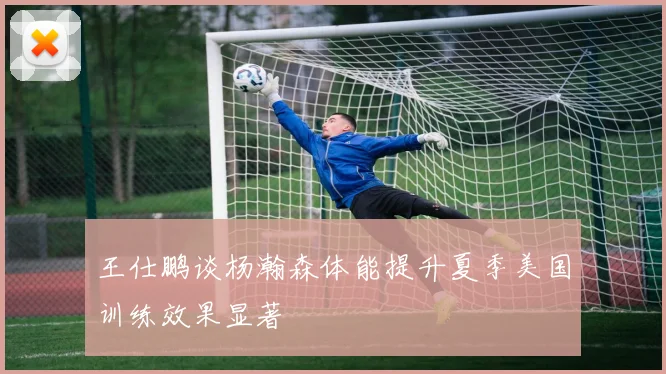 王仕鹏谈杨瀚森体能提升夏季美国训练效果显著