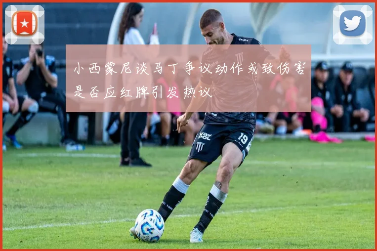 小西蒙尼谈马丁争议动作或致伤害是否应红牌引发热议