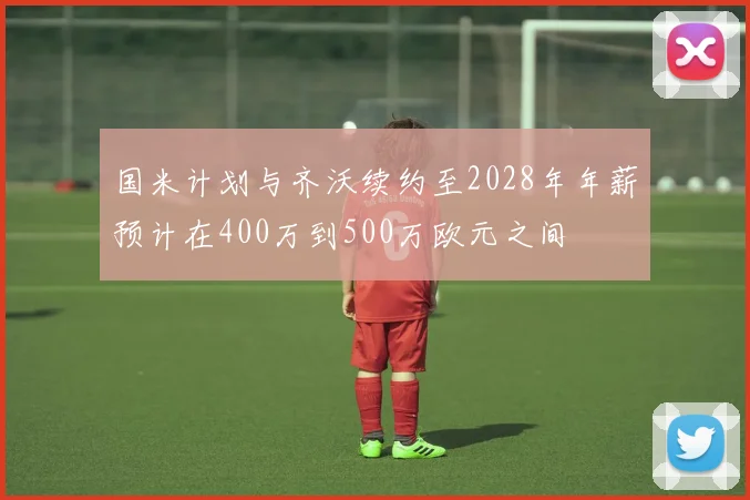 国米计划与齐沃续约至2028年年薪预计在400万到500万欧元之间