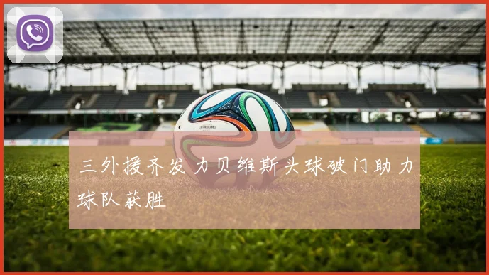 三外援齐发力贝维斯头球破门助力球队获胜