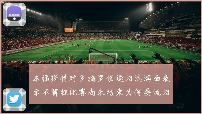本福斯特对罗梅罗伤退泪流满面表示不解称比赛尚未结束为何要流泪