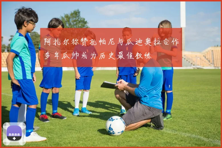 阿扎尔称赞孔帕尼与瓜迪奥拉合作多年瓜帅或为历史最佳教练