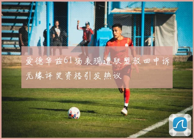 爱德华兹61场表现遭联盟驳回申诉无缘评奖资格引发热议