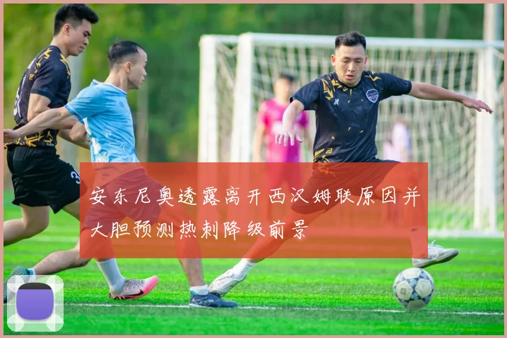 安东尼奥透露离开西汉姆联原因并大胆预测热刺降级前景