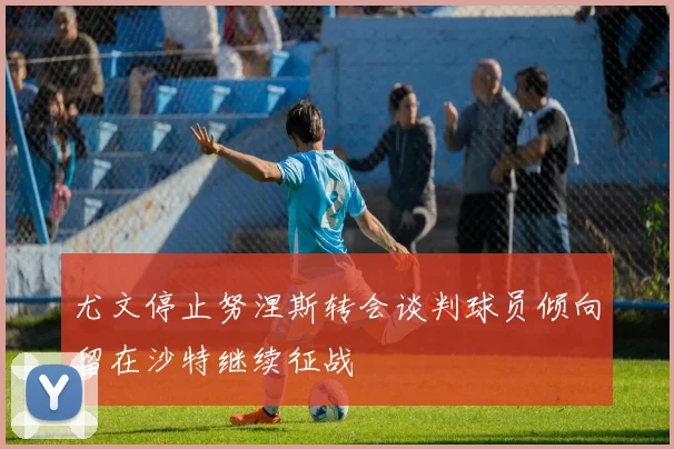 尤文停止努涅斯转会谈判球员倾向留在沙特继续征战