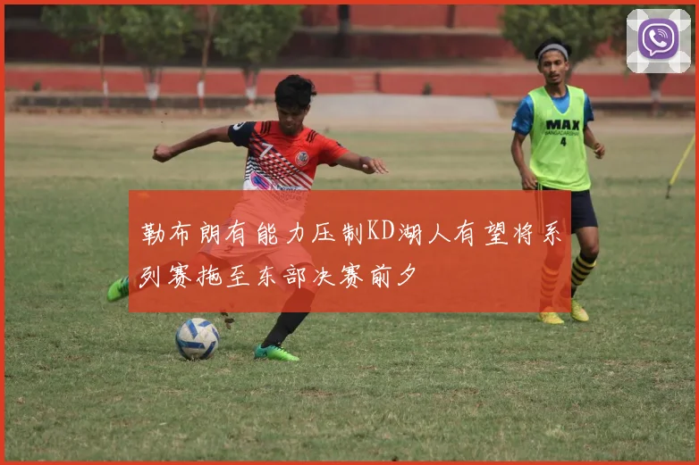 勒布朗有能力压制KD湖人有望将系列赛拖至东部决赛前夕