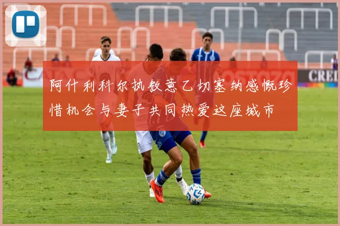 阿什利科尔执教意乙切塞纳感慨珍惜机会与妻子共同热爱这座城市