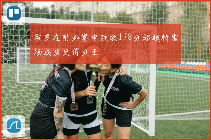 希罗在附加赛中狂砍178分超越特雷杨成历史得分王