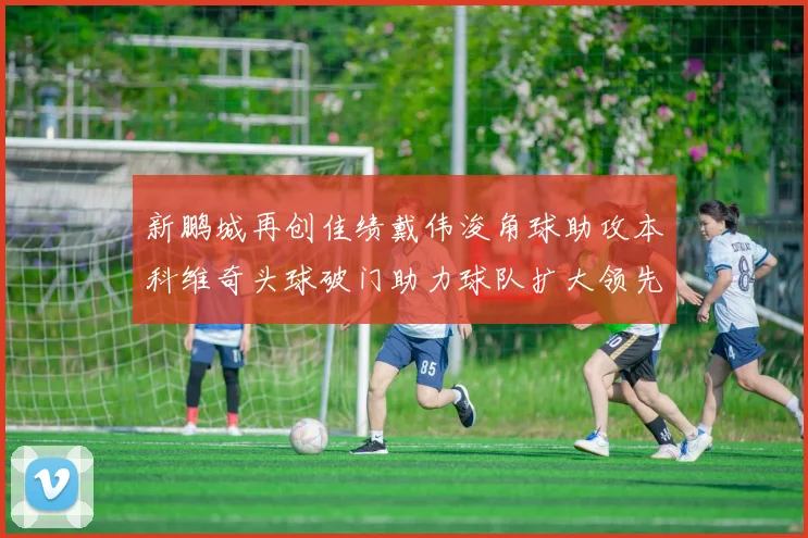 新鹏城再创佳绩戴伟浚角球助攻本科维奇头球破门助力球队扩大领先优势