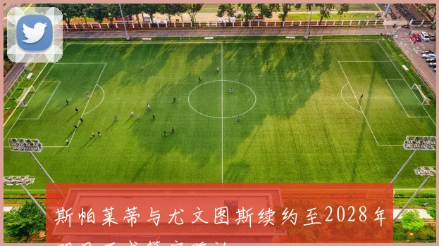 斯帕莱蒂与尤文图斯续约至2028年明日正式签字确认