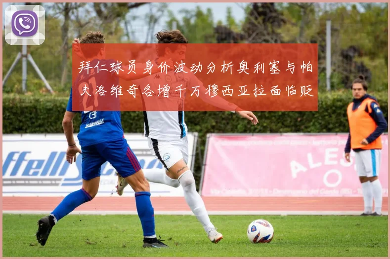 拜仁球员身价波动分析奥利塞与帕夫洛维奇各增千万穆西亚拉面临贬值困境